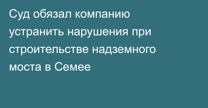 Суд обязал компанию устранить нарушения при строительстве надземного моста в Семее