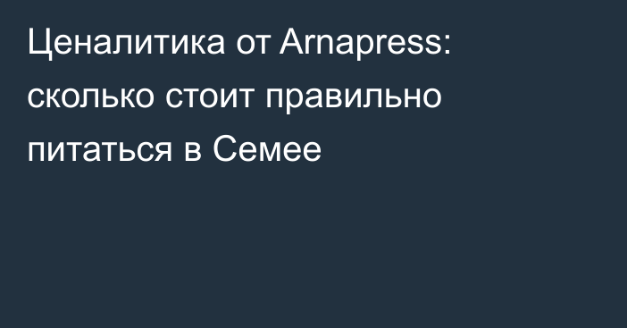 Ценалитика от Arnapress: сколько стоит правильно питаться в Семее