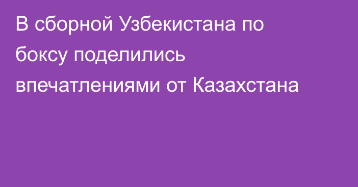 В сборной Узбекистана по боксу поделились впечатлениями от Казахстана