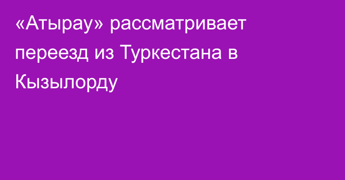 «Атырау» рассматривает переезд из Туркестана в Кызылорду