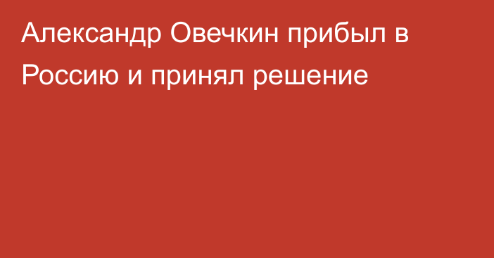 Александр Овечкин прибыл в Россию и принял решение