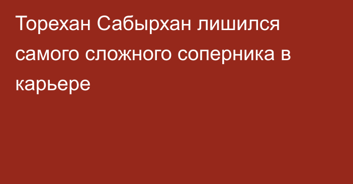 Торехан Сабырхан лишился самого сложного соперника в карьере