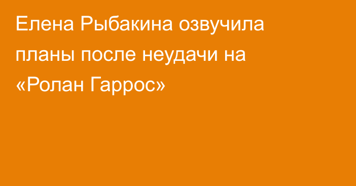 Елена Рыбакина озвучила планы после неудачи на «Ролан Гаррос»