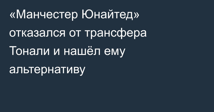 «Манчестер Юнайтед» отказался от трансфера Тонали и нашёл ему альтернативу