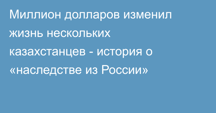 Миллион долларов изменил жизнь нескольких казахстанцев - история о «наследстве из России»