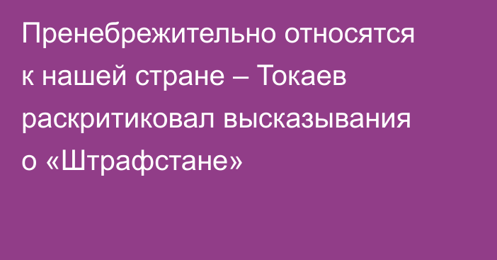 Пренебрежительно относятся к нашей стране – Токаев раскритиковал высказывания о «Штрафстане»