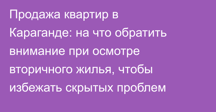 Продажа квартир в Караганде: на что обратить внимание при осмотре вторичного жилья, чтобы избежать скрытых проблем