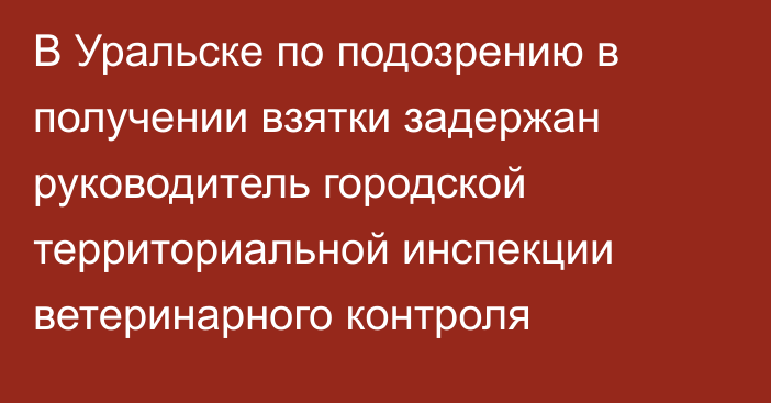 В Уральске по подозрению в получении взятки задержан руководитель городской территориальной инспекции ветеринарного контроля