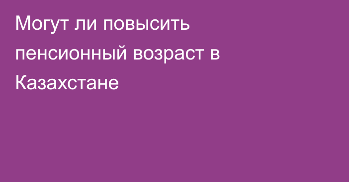 Могут ли повысить пенсионный возраст в Казахстане