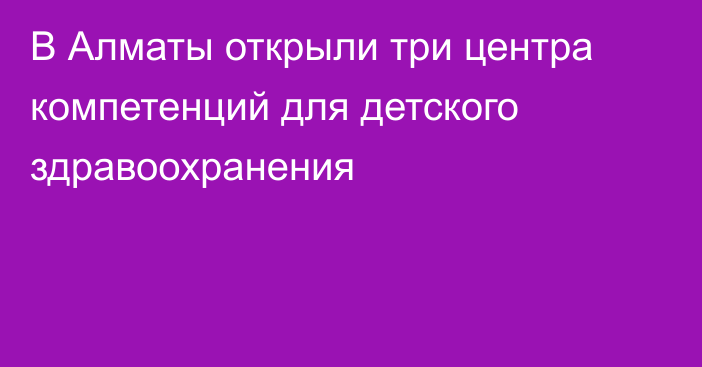 В Алматы открыли три центра компетенций для детского здравоохранения