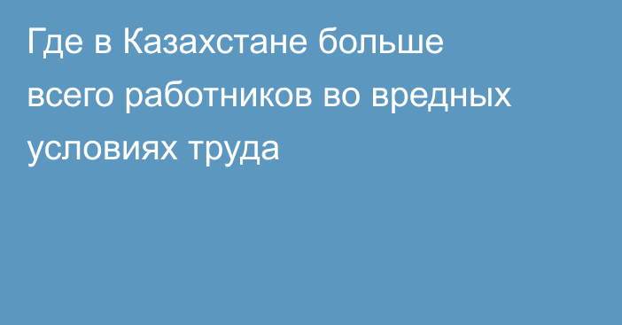 Где в Казахстане больше всего работников во вредных условиях труда