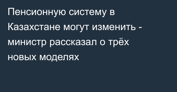 Пенсионную систему в Казахстане могут изменить - министр рассказал о трёх новых моделях