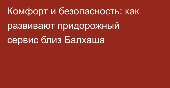 Комфорт и безопасность: как развивают придорожный сервис близ Балхаша