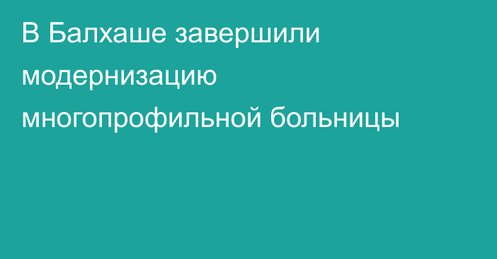 В Балхаше завершили модернизацию многопрофильной больницы