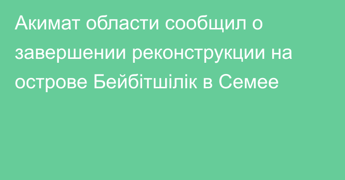 Акимат области сообщил о завершении реконструкции на острове Бейбітшілік в Семее