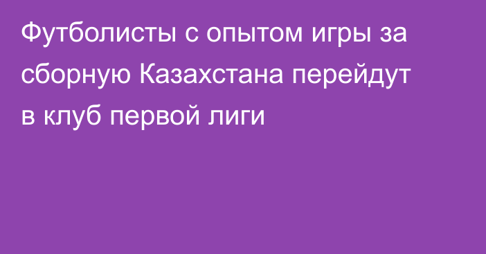 Футболисты с опытом игры за сборную Казахстана перейдут в клуб первой лиги