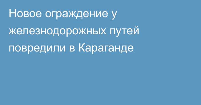 Новое ограждение у железнодорожных путей повредили в Караганде