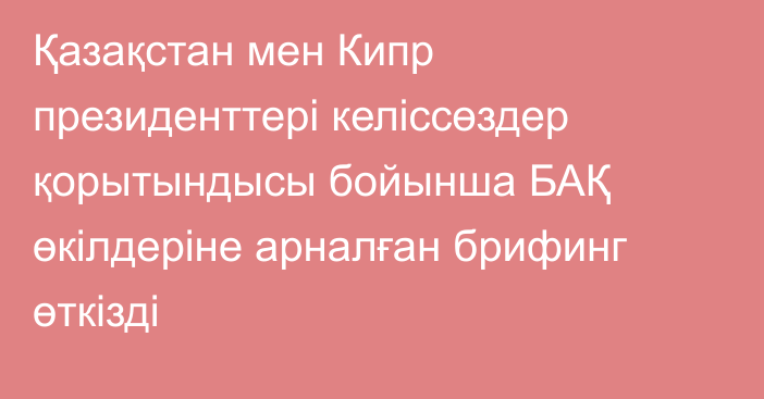 Қазақстан мен Кипр президенттері келіссөздер қорытындысы бойынша БАҚ өкілдеріне арналған брифинг өткізді