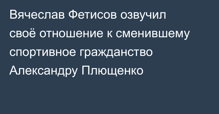 Вячеслав Фетисов озвучил своё отношение к сменившему спортивное гражданство Александру Плющенко
