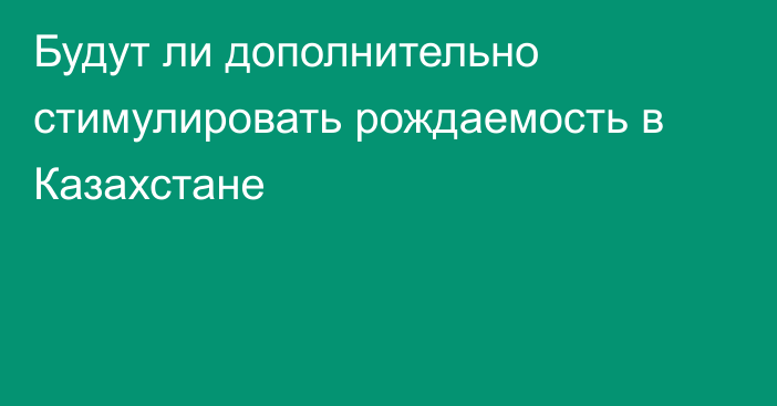 Будут ли дополнительно стимулировать рождаемость в Казахстане