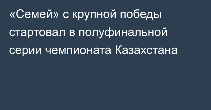 «Семей» с крупной победы стартовал в полуфинальной серии чемпионата Казахстана