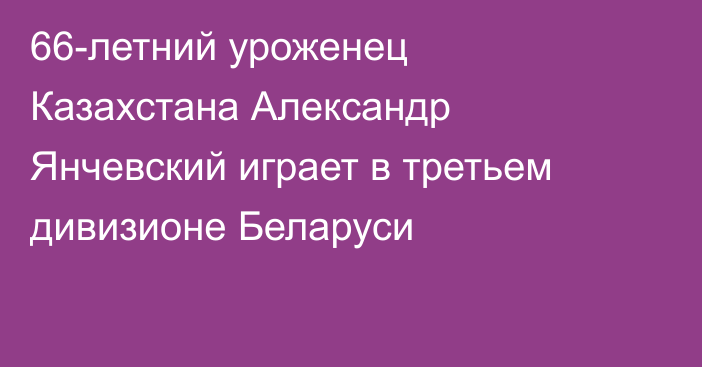 66-летний уроженец Казахстана Александр Янчевский играет в третьем дивизионе Беларуси