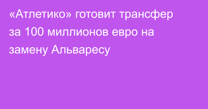 «Атлетико» готовит трансфер за 100 миллионов евро на замену Альваресу