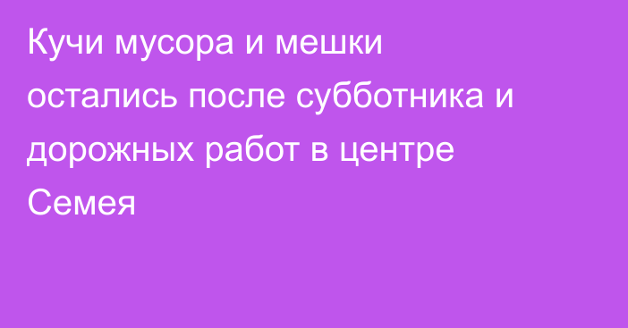 Кучи мусора и мешки остались после субботника и дорожных работ в центре Семея