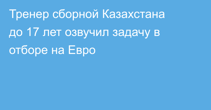 Тренер сборной Казахстана до 17 лет озвучил задачу в отборе на Евро