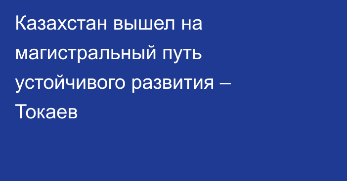 Казахстан вышел на магистральный путь устойчивого развития – Токаев