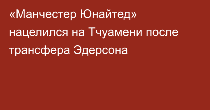 «Манчестер Юнайтед» нацелился на Тчуамени после трансфера Эдерсона