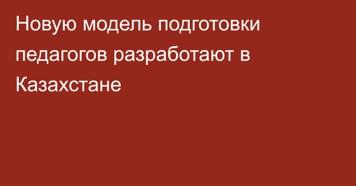 Новую модель подготовки педагогов разработают в Казахстане