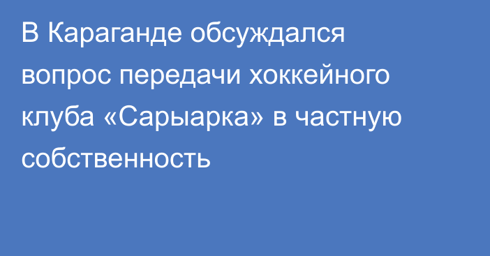 В Караганде обсуждался вопрос передачи хоккейного клуба «Сарыарка» в частную собственность