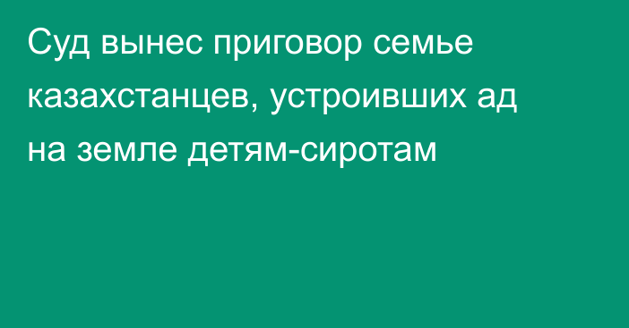 Суд вынес приговор семье казахстанцев, устроивших ад на земле детям-сиротам