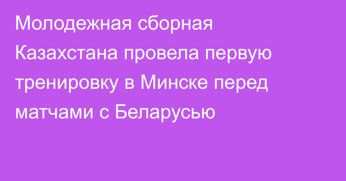 Молодежная сборная Казахстана провела первую тренировку в Минске перед матчами с Беларусью