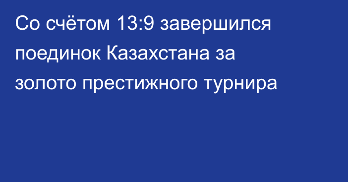 Со счётом 13:9 завершился поединок Казахстана за золото престижного турнира