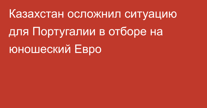 Казахстан осложнил ситуацию для Португалии в отборе на юношеский Евро