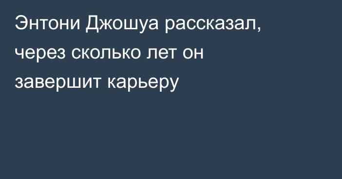 Энтони Джошуа рассказал, через сколько лет он завершит карьеру