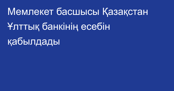 Мемлекет басшысы Қазақстан Ұлттық банкінің есебін қабылдады