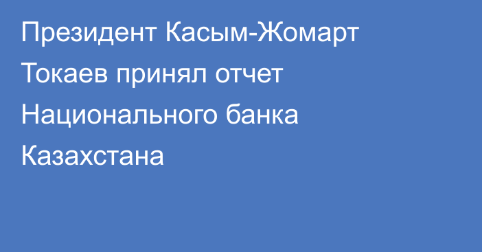 Президент Касым-Жомарт Токаев принял отчет Национального банка Казахстана