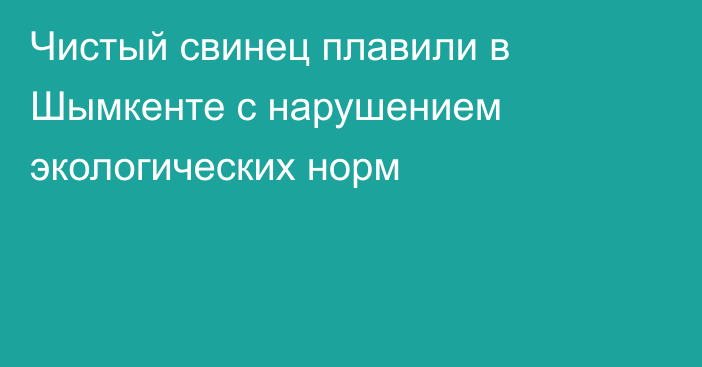 Чистый свинец плавили в Шымкенте с нарушением экологических норм