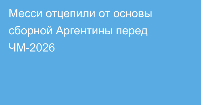 Месси отцепили от основы сборной Аргентины перед ЧМ-2026