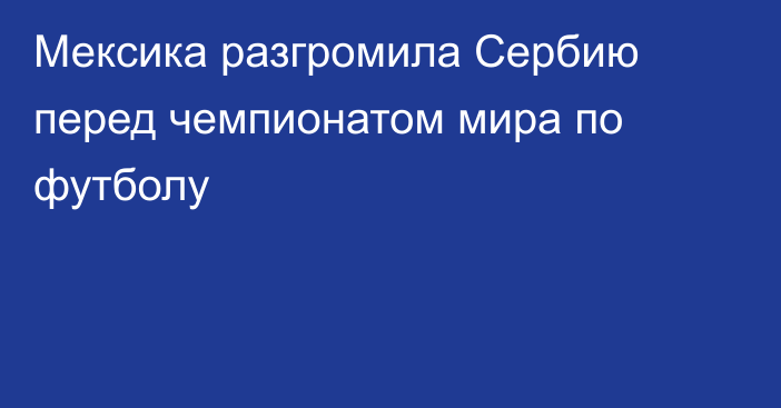 Мексика разгромила Сербию перед чемпионатом мира по футболу