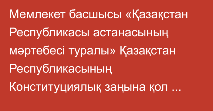 Мемлекет басшысы «Қазақстан Республикасы астанасының мәртебесі туралы» Қазақстан Республикасының Конституциялық заңына қол қойды