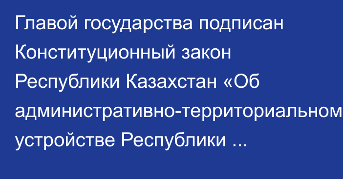 Главой государства подписан Конституционный закон Республики Казахстан «Об административно-территориальном устройстве Республики Казахстан»