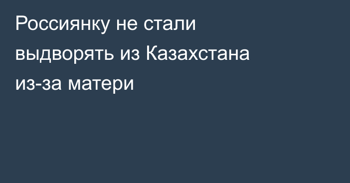 Россиянку не стали выдворять из Казахстана из-за матери