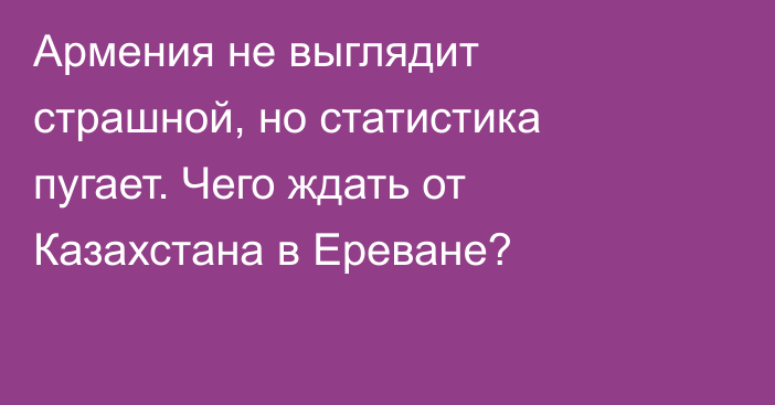 Армения не выглядит страшной, но статистика пугает. Чего ждать от Казахстана в Ереване?