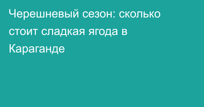 Черешневый сезон: сколько стоит сладкая ягода в Караганде