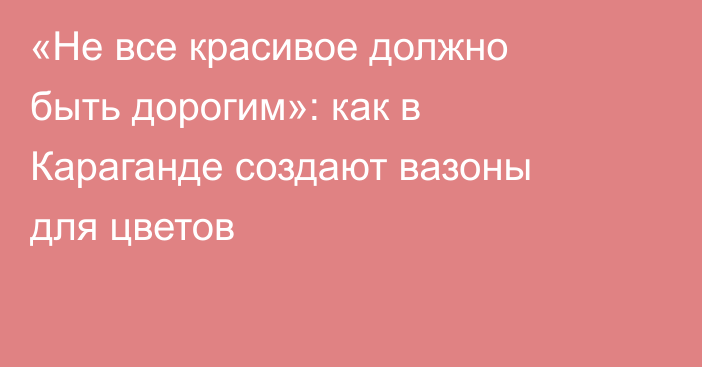 «Не все красивое должно быть дорогим»: как в Караганде создают вазоны для цветов