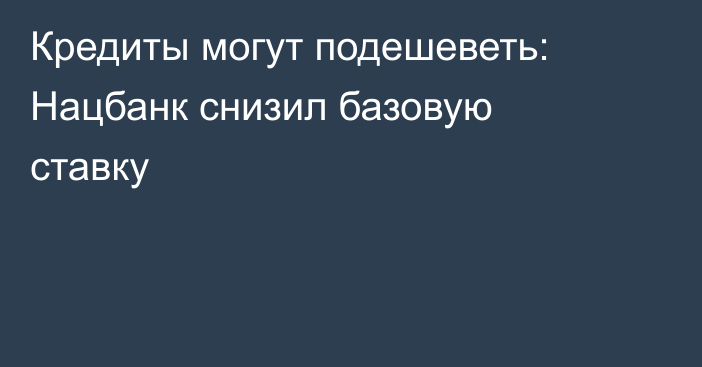 Кредиты могут подешеветь: Нацбанк снизил базовую ставку